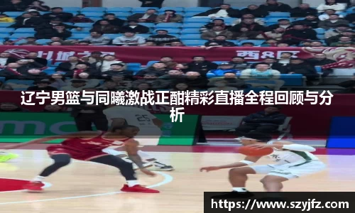 辽宁男篮与同曦激战正酣精彩直播全程回顾与分析